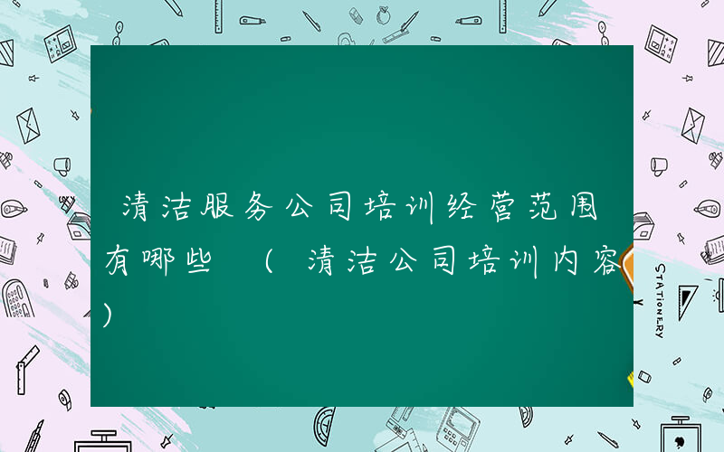 清洁服务公司培训经营范围有哪些 (清洁公司培训内容)